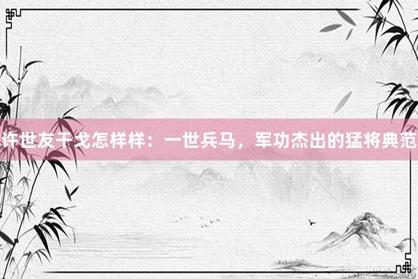 许世友干戈怎样样：一世兵马，军功杰出的猛将典范